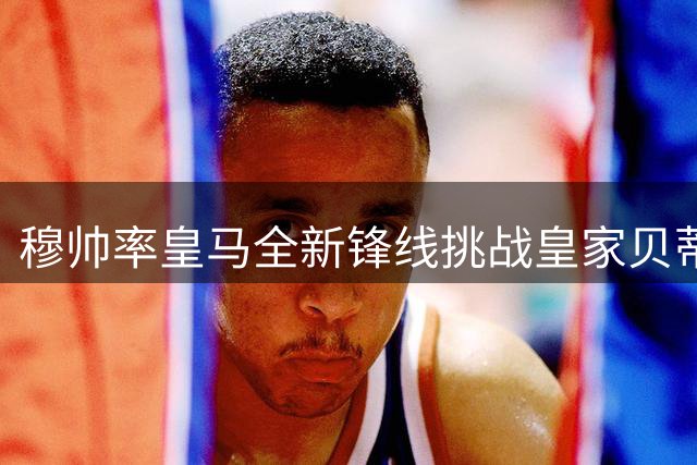 穆帅率皇马全新锋线挑战皇家贝蒂斯